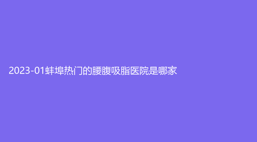 2023-01蚌埠熱門的腰腹吸脂醫(yī)院是哪家？