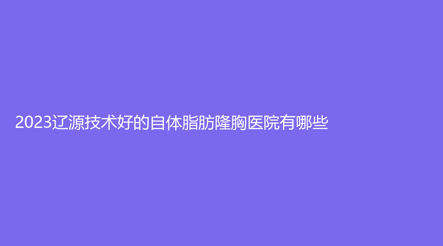 2023遼源技術(shù)好的自體脂肪隆胸醫(yī)院有哪些？