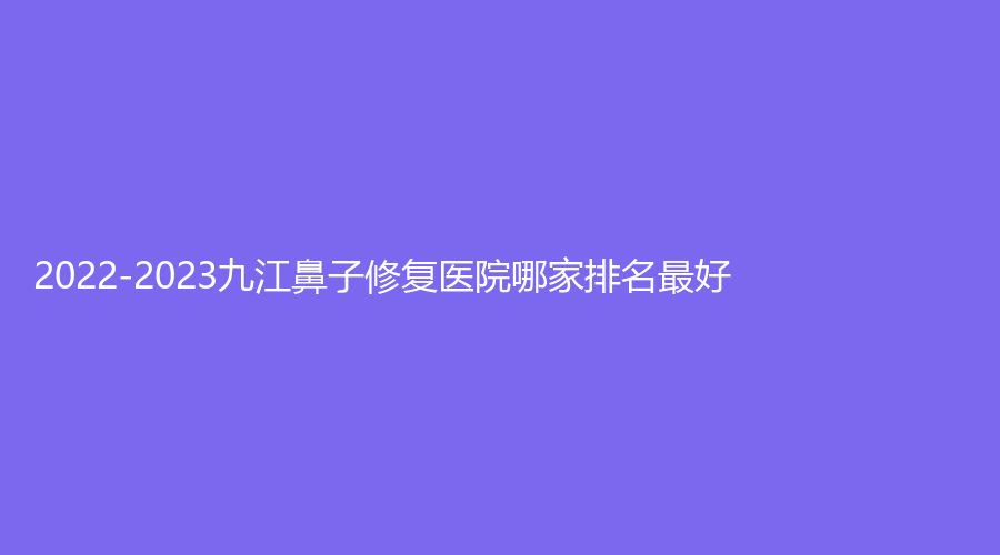 2022-2023九江鼻子修復醫(yī)院哪家排名好？