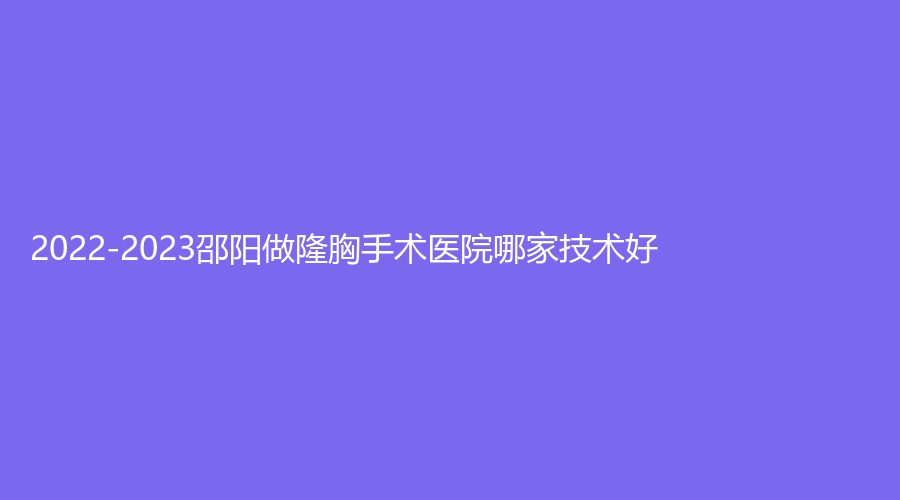 2022-2023邵陽做隆胸手術(shù)醫(yī)院哪家技術(shù)好？格萊美、小張診所、人民醫(yī)院燒傷科等機(jī)構(gòu)哪家效果好？