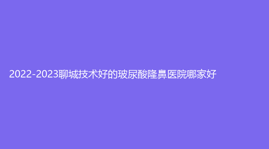 2022-2023聊城技術(shù)好的玻尿酸隆鼻醫(yī)院哪家好？中醫(yī)院中心、臨清市銘昊醫(yī)院科、德爾美客診所等機構(gòu)哪家更專業(yè)？