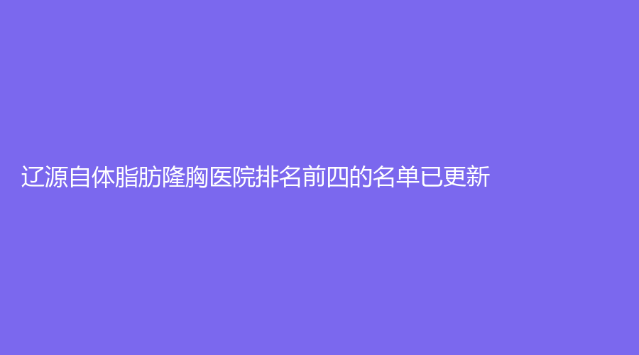 遼源自體脂肪隆胸醫(yī)院排名前四的名單已更新！