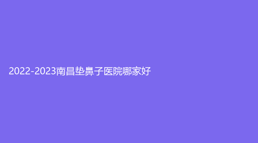 2022-2023南昌墊鼻子醫(yī)院哪家好？伊麗、廣濟醫(yī)院中心、美盼等機構位列前五！