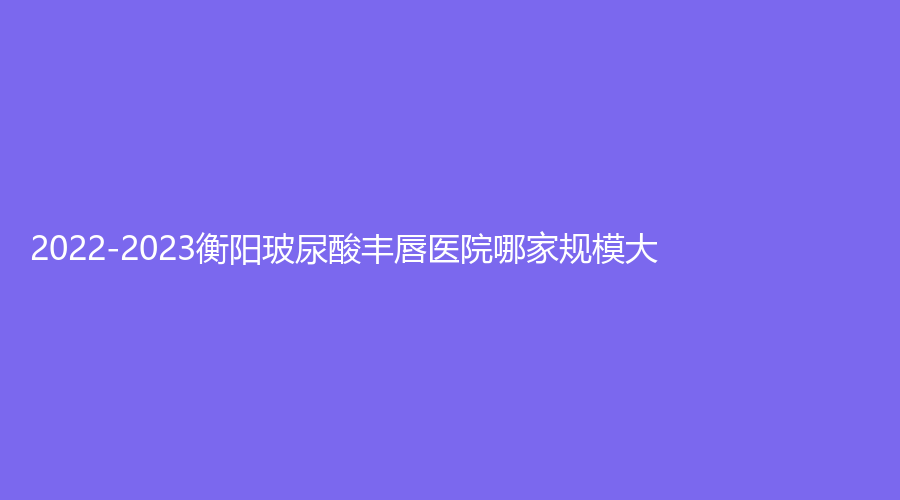 2022-2023衡陽玻尿酸豐唇醫(yī)院哪家規(guī)模大？恩博診所、衡東金典美集診所、祁東金典美集診所等機構(gòu)倍受青睞！