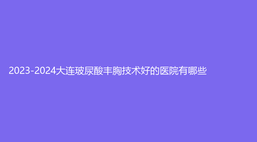 2023-2024大連玻尿酸豐胸技術(shù)好的醫(yī)院有哪些？九銘診所、李魯陽診所、親和診所