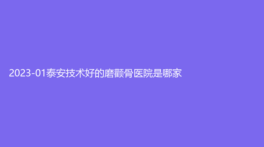 2023-01泰安技術(shù)好的磨顴骨醫(yī)院是哪家？鑫美、市中心醫(yī)院科、岱岳診所等機構(gòu)哪家便宜？