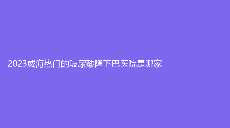 2023威海熱門的玻尿酸隆下巴醫(yī)院是哪家？