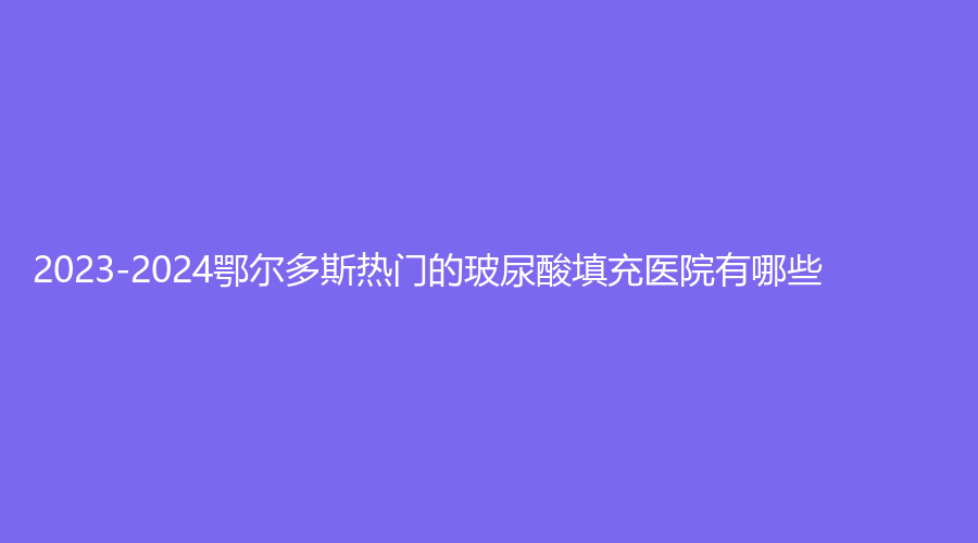 2023-2024鄂爾多斯熱門的玻尿酸填充醫(yī)院有哪些？趙志明診所、天王醫(yī)學、華韓等機構榜上有名！