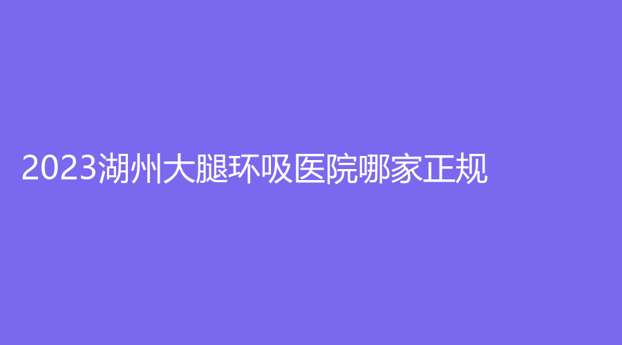 2023湖州大腿環(huán)吸醫(yī)院哪家正規(guī)？