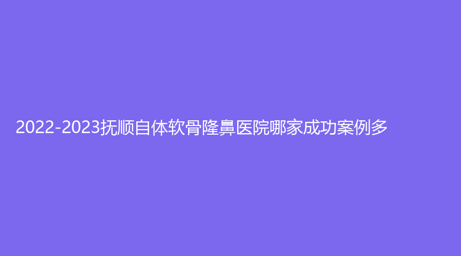 2022-2023撫順自體軟骨隆鼻醫(yī)院哪家成功案例多？