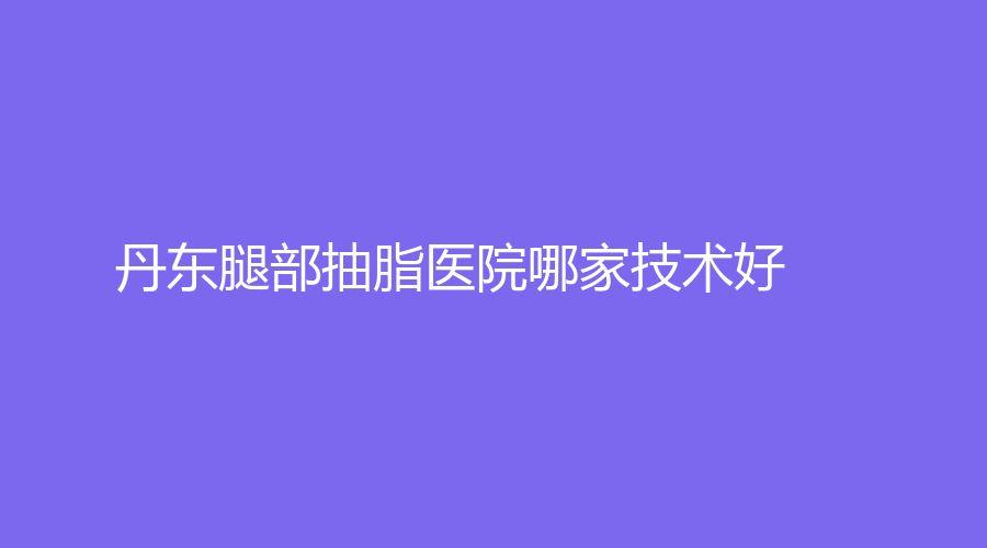 丹東腿部抽脂醫(yī)院哪家技術(shù)好？達思思診所、金澄、美辰恒美等機構(gòu)哪家便宜？