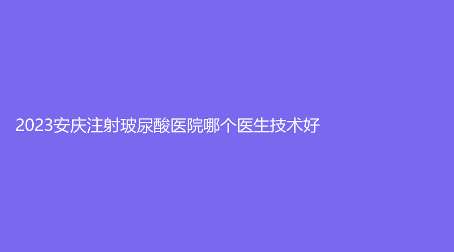 2023安慶注射玻尿酸醫(yī)院哪個(gè)醫(yī)生技術(shù)好？市第一人民醫(yī)院外科、嘉禾、安美等