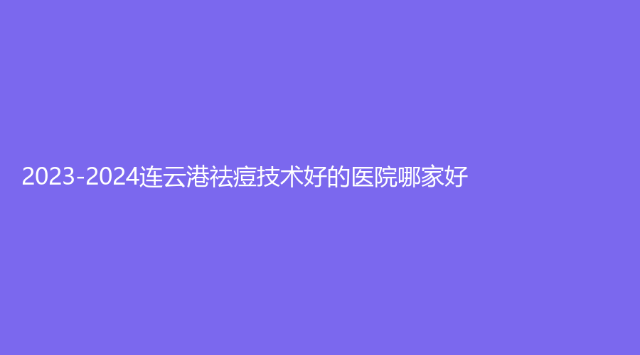2023-2024連云港祛痘技術(shù)好的醫(yī)院哪家好？東海濟民、美泊診所、索妃特等機構(gòu)榮登榜首！