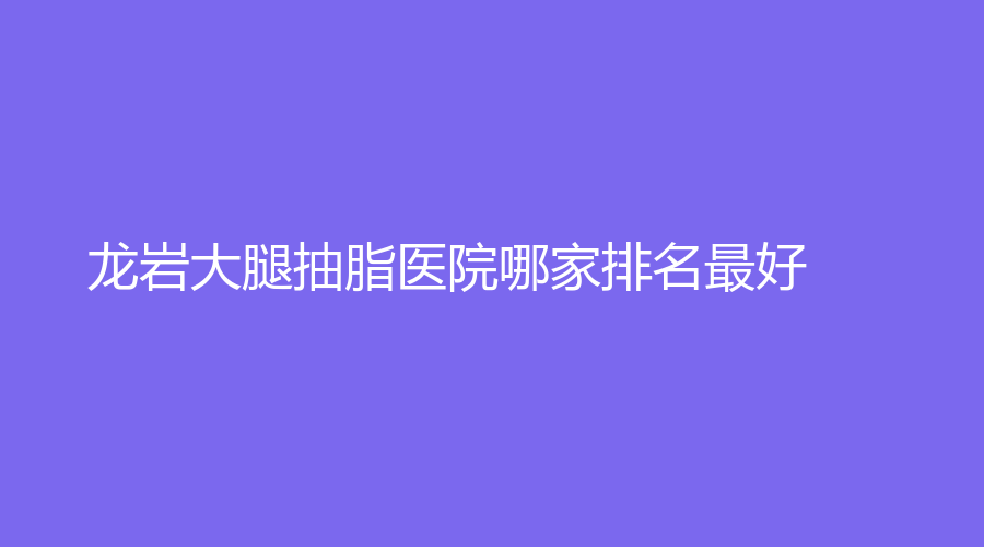 龍巖大腿抽脂醫(yī)院哪家排名好？