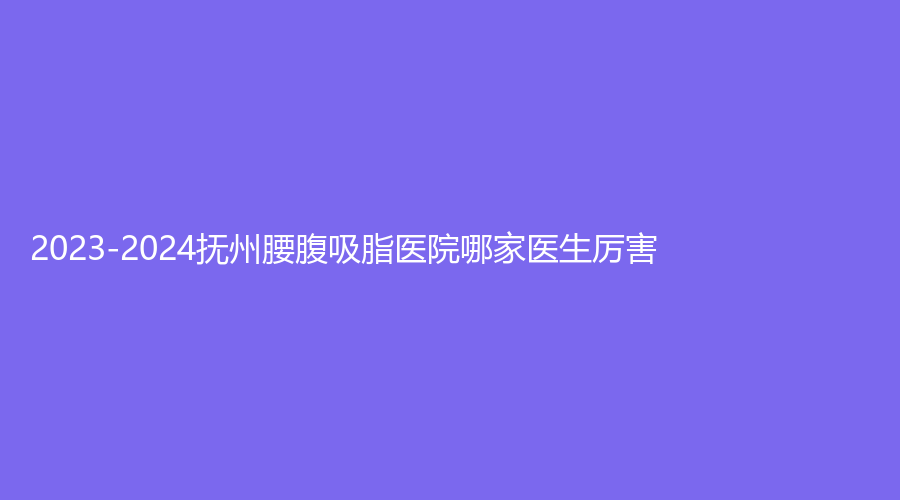 2023-2024撫州腰腹吸脂醫(yī)院哪家醫(yī)生厲害？韓佳、王平外科診所、姆櫻醫(yī)院醫(yī)學中