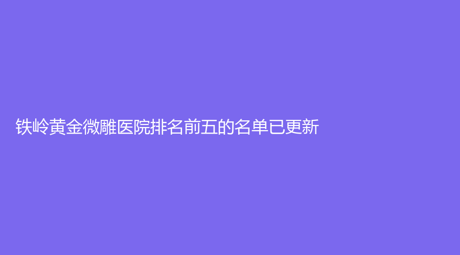 鐵嶺黃金微雕醫(yī)院排名前五的名單已更新！德爾美客、姜紅艷診所、薛家寶等機(jī)