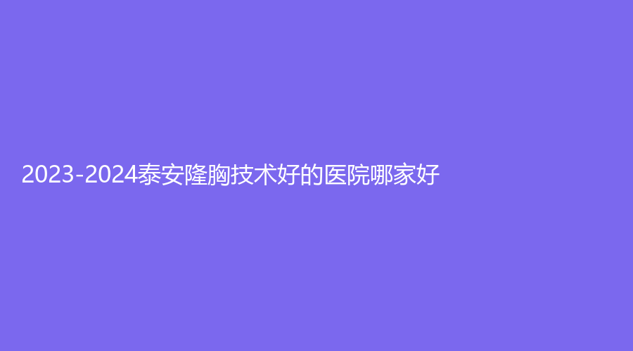 2023-2024泰安隆胸技術(shù)好的醫(yī)院哪家好？岱岳診所、瑞星顏診所、中醫(yī)醫(yī)院醫(yī)學(xué)門診等機(jī)構(gòu)哪個正規(guī)？