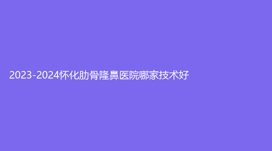 2023-2024懷化肋骨隆鼻醫(yī)院哪家技術(shù)好？致臻美悅時(shí)尚診所、夏韓診所、市第三人