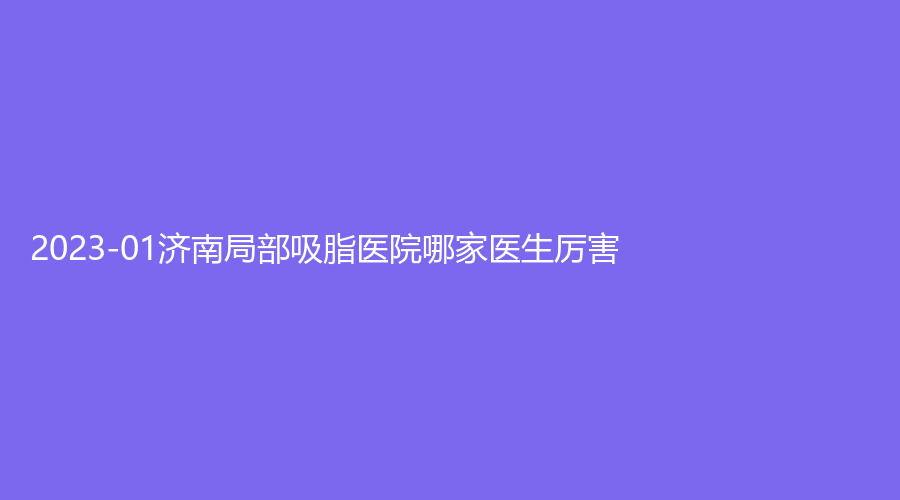 2023-01濟南局部吸脂醫(yī)院哪家醫(yī)生厲害？紫潔華顏診所、瑞麗、山東大學齊魯醫(yī)