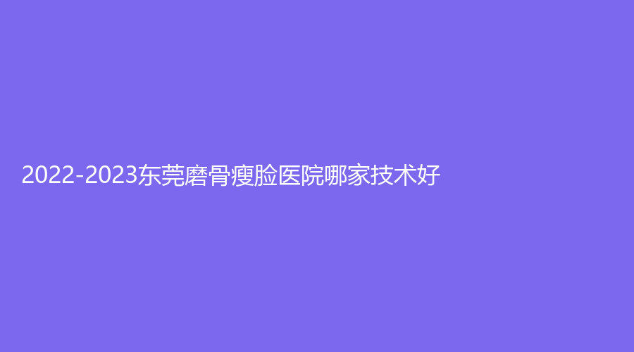 2022-2023東莞磨骨瘦臉醫(yī)院哪家技術(shù)好？主山愛(ài)康醫(yī)學(xué)中心、傾城姿診所、廣東醫(yī)