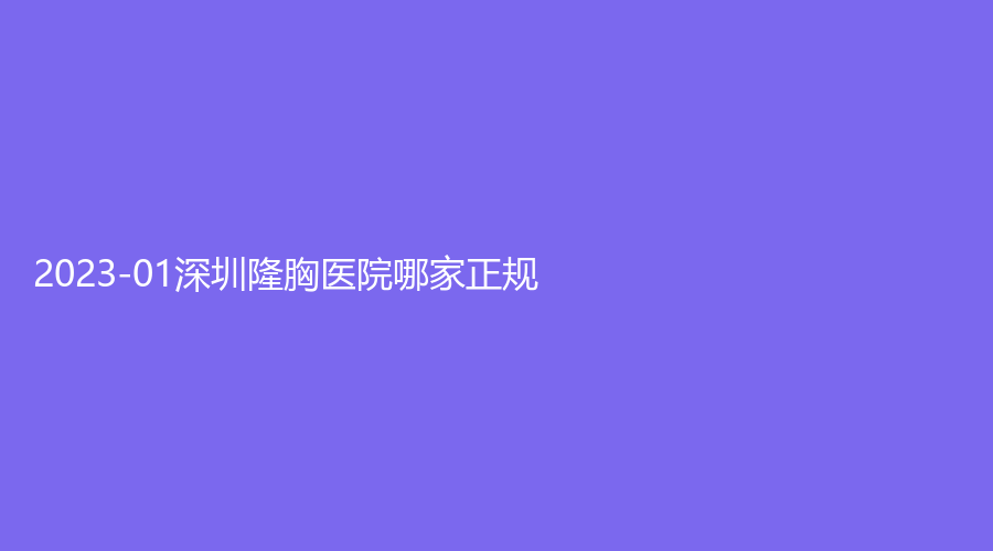 2023-01深圳隆胸醫(yī)院哪家正規(guī)？瑞利、艾美診所、大美新睿等機構哪家醫(yī)生有責任心？