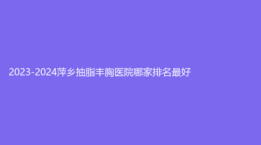 2023-2024萍鄉(xiāng)抽脂豐胸醫(yī)院哪家排名好？