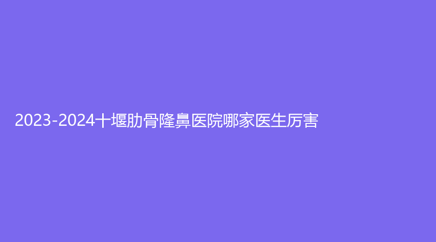 2023-2024十堰肋骨隆鼻醫(yī)院哪家醫(yī)生厲害？