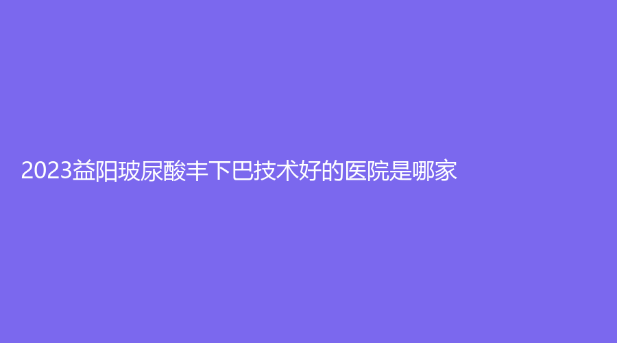 2023益陽(yáng)玻尿酸豐下巴技術(shù)好的醫(yī)院是哪家？杏林診所、海芯診所、南湖等機(jī)構(gòu)