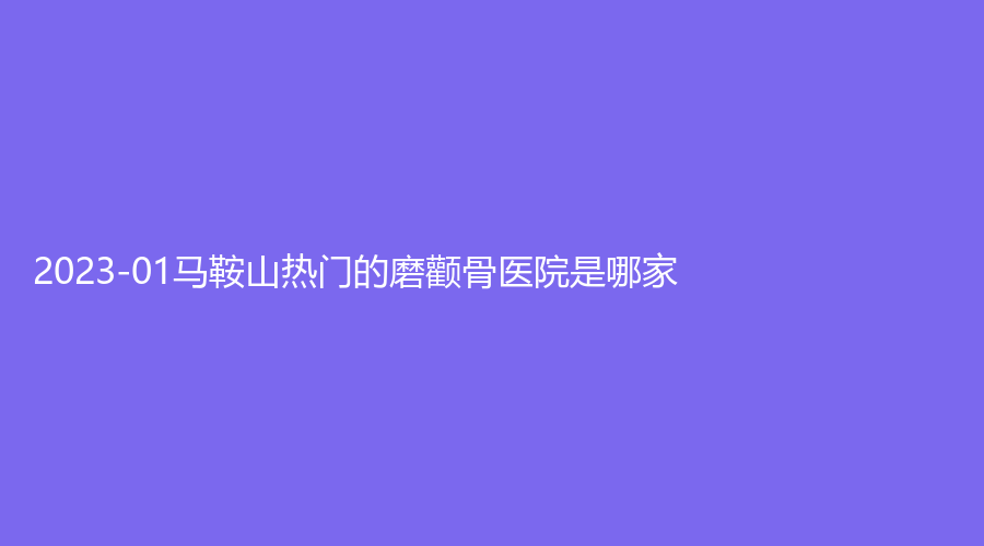 2023-01馬鞍山熱門的磨顴骨醫(yī)院是哪家？