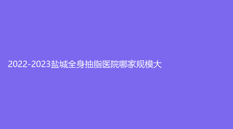 2022-2023鹽城全身抽脂醫(yī)院哪家規(guī)模大？