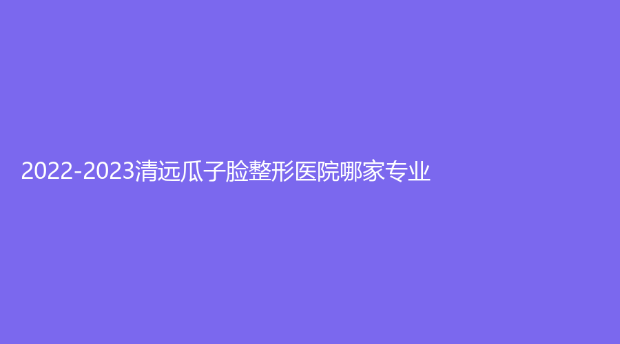 2022-2023清遠(yuǎn)瓜子臉整形醫(yī)院哪家專業(yè)？