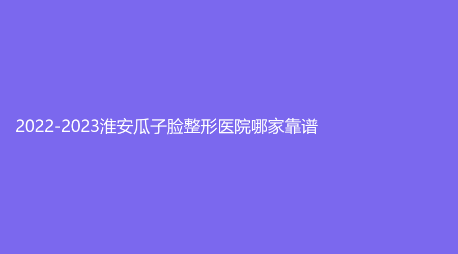 2022-2023淮安瓜子臉整形醫(yī)院哪家靠譜？
