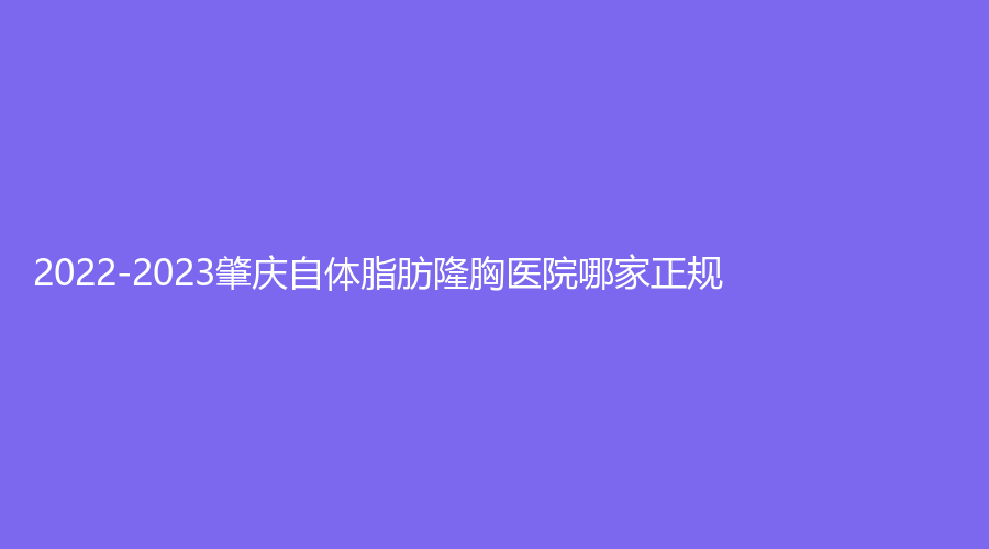 2022-2023肇慶自體脂肪隆胸醫(yī)院哪家正規(guī)？