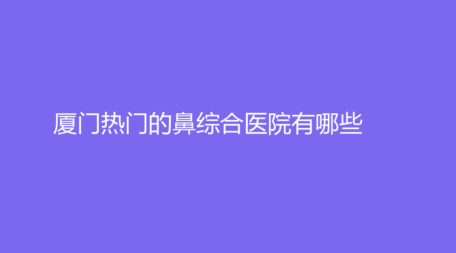 廈門熱門的鼻綜合醫(yī)院有哪些？