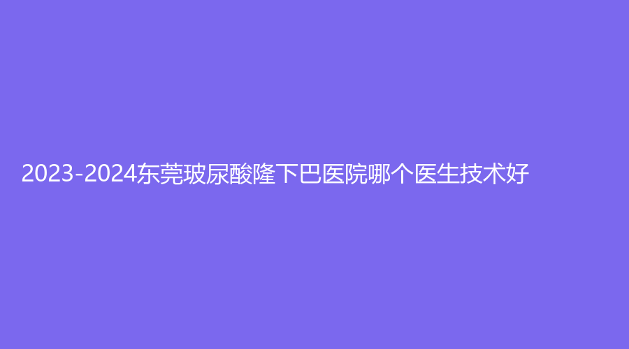 2023-2024東莞玻尿酸隆下巴醫(yī)院哪個醫(yī)生技術(shù)好？