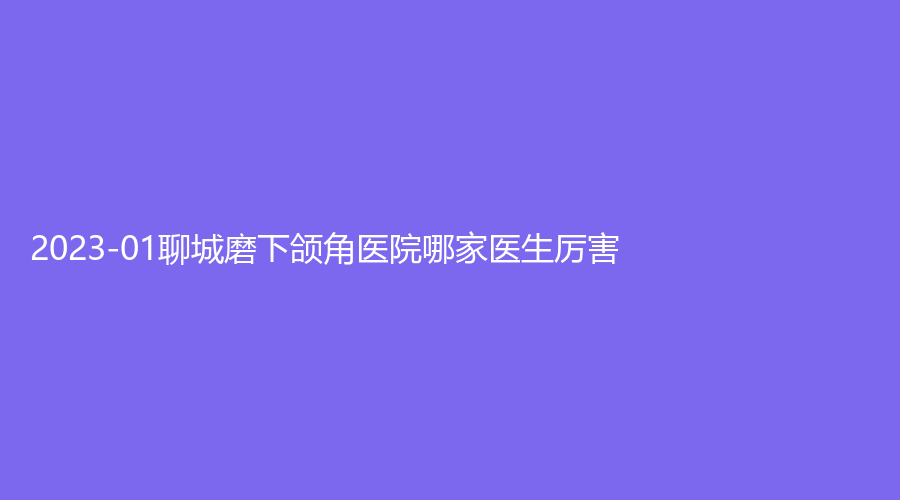 2023-01聊城磨下頜角醫(yī)院哪家醫(yī)生厲害？美萊雅診所、市中心醫(yī)院燒傷科、醫(yī)聯(lián)