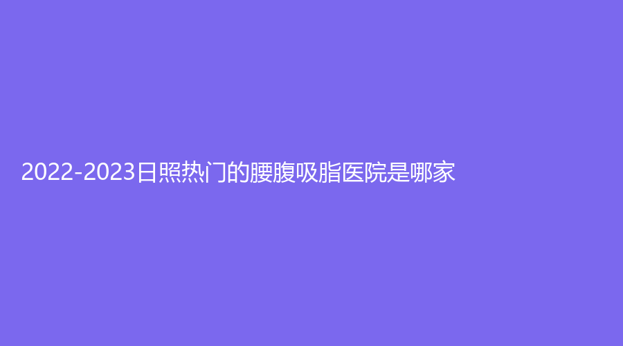 2022-2023日照熱門(mén)的腰腹吸脂醫(yī)院是哪家？信伊美診所、櫻菲珂診所、賽特診所等