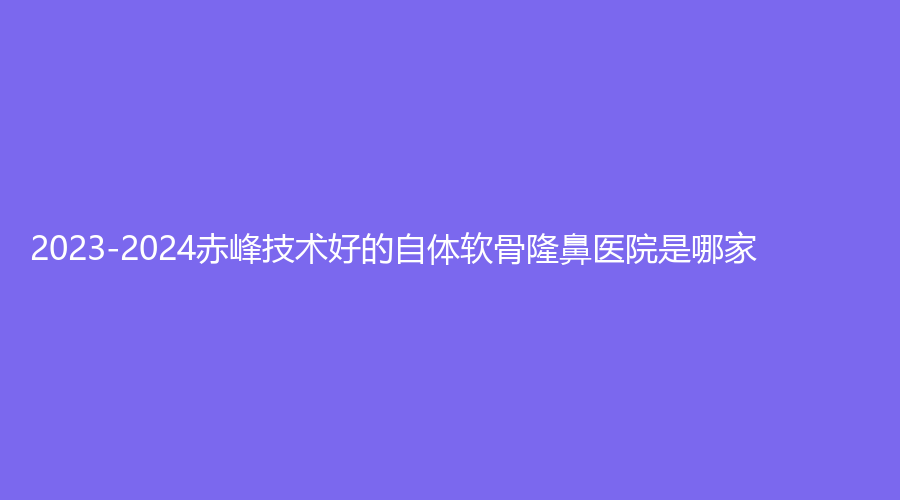 2023-2024赤峰技術(shù)好的自體軟骨隆鼻醫(yī)院是哪家？