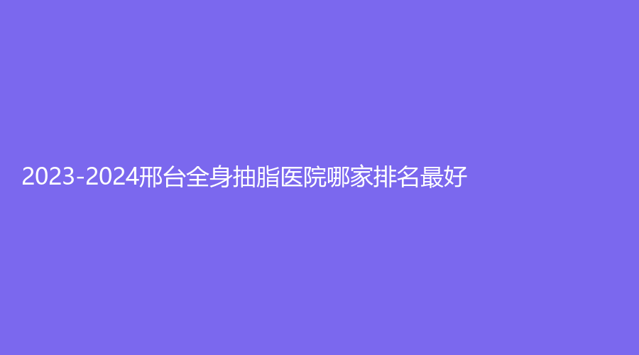 2023-2024邢臺全身抽脂醫(yī)院哪家排名好？
