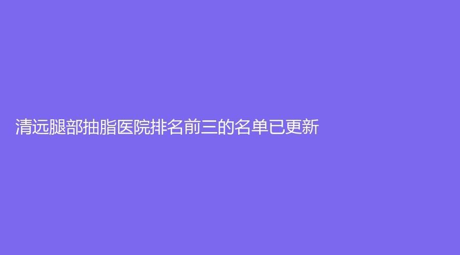 清遠(yuǎn)腿部抽脂醫(yī)院排名前三的名單已更新！麗人醫(yī)院科、養(yǎng)和醫(yī)院科、mini白雪飛外科診所等機(jī)構(gòu)哪個(gè)案例多？