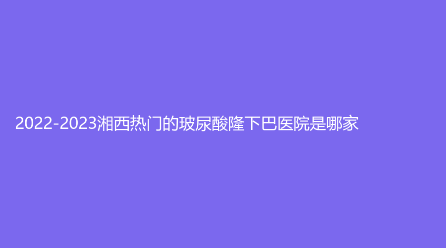 2022-2023湘西熱門的玻尿酸隆下巴醫(yī)院是哪家？吉首市人民醫(yī)院科、吉首臻美、吉