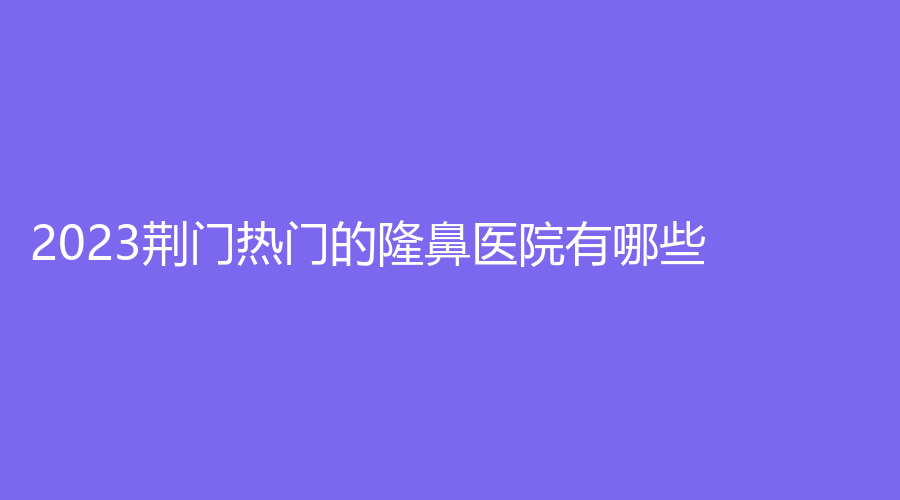 2023荊門熱門的隆鼻醫(yī)院有哪些？劉永國(guó)診所、市中醫(yī)醫(yī)院燒傷科、京山姚善平診所等機(jī)構(gòu)穩(wěn)居前三！