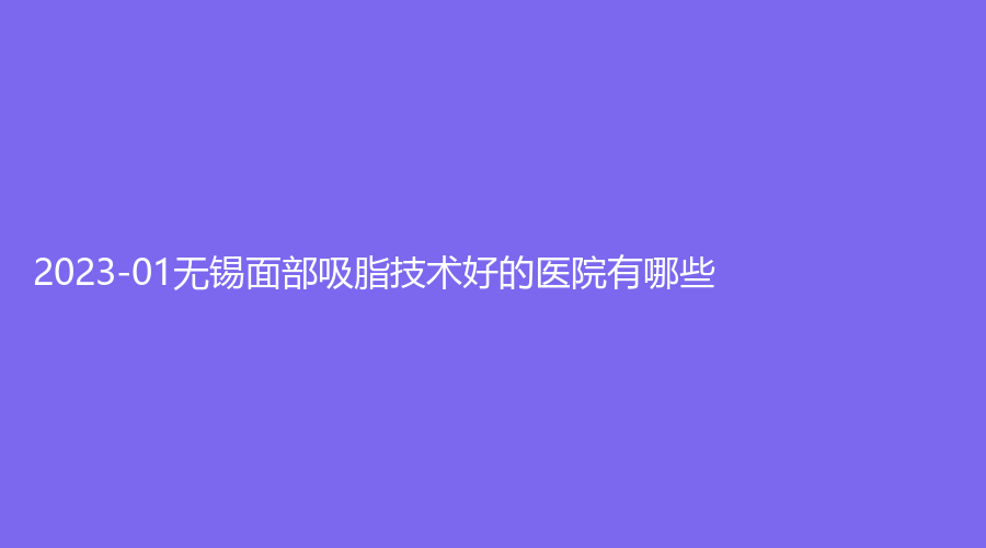 2023-01無錫面部吸脂技術(shù)好的醫(yī)院有哪些？