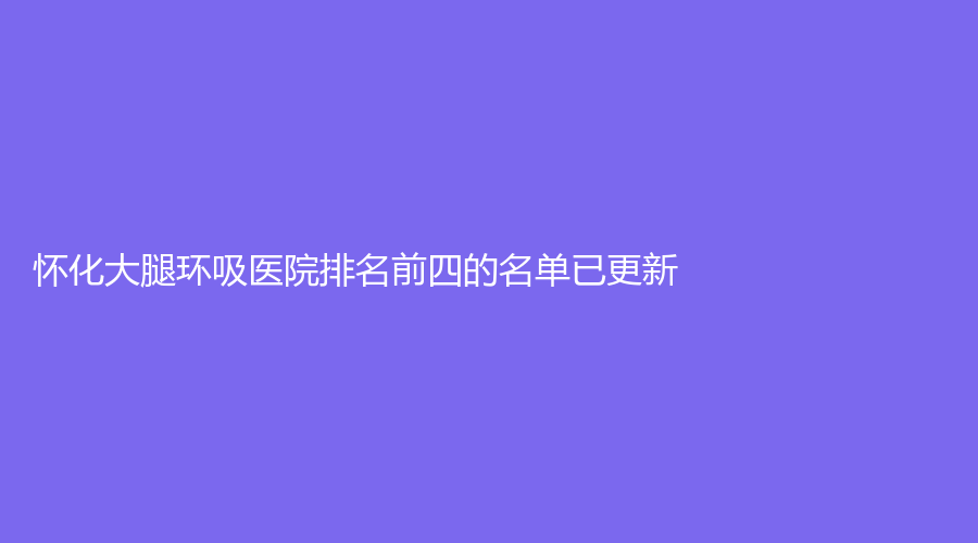 懷化大腿環(huán)吸醫(yī)院排名前四的名單已更新！