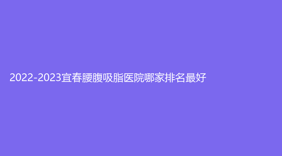 2022-2023宜春腰腹吸脂醫(yī)院哪家排名好？豐城丁宇診所、伊美外科診所、豐城徐趙慶診所等機(jī)構(gòu)哪家便宜？