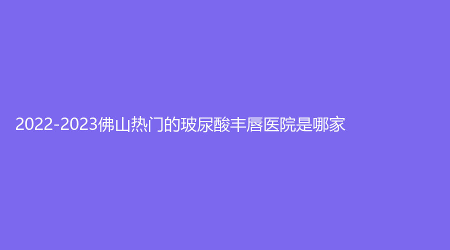 2022-2023佛山熱門的玻尿酸豐唇醫(yī)院是哪家？