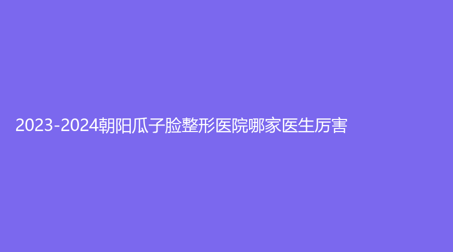 2023-2024朝陽瓜子臉整形醫(yī)院哪家醫(yī)生厲害？
