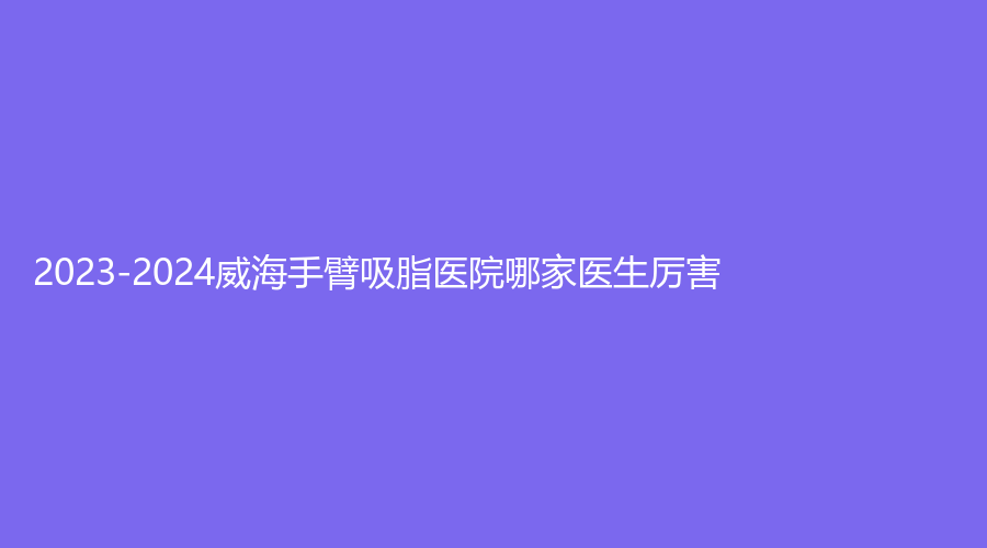 2023-2024威海手臂吸脂醫(yī)院哪家醫(yī)生厲害？