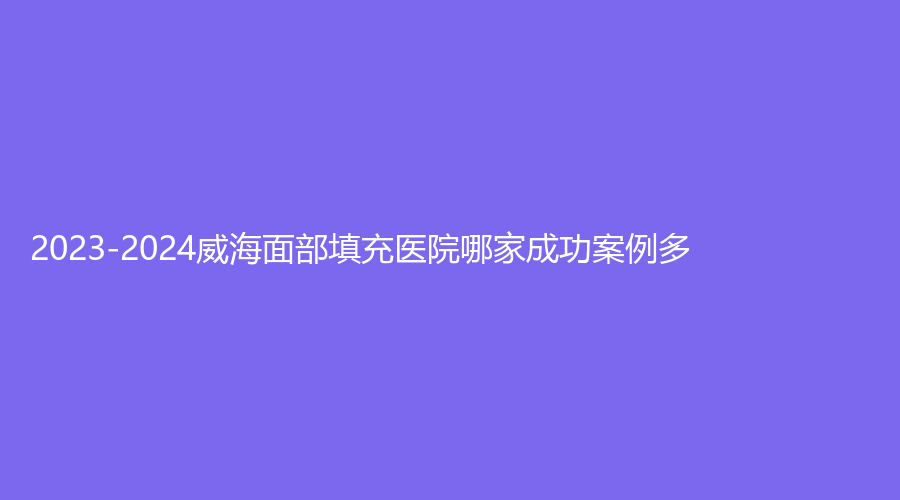 2023-2024威海面部填充醫(yī)院哪家成功案例多？