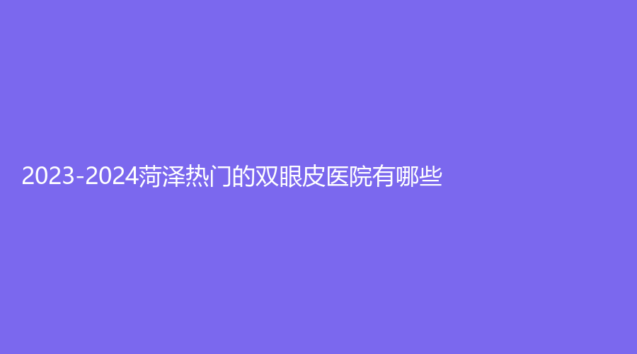 2023-2024菏澤熱門的雙眼皮醫(yī)院有哪些？市牡丹區(qū)中心醫(yī)院科、美思慕、市立醫(yī)院科等機構(gòu)穩(wěn)居前五！